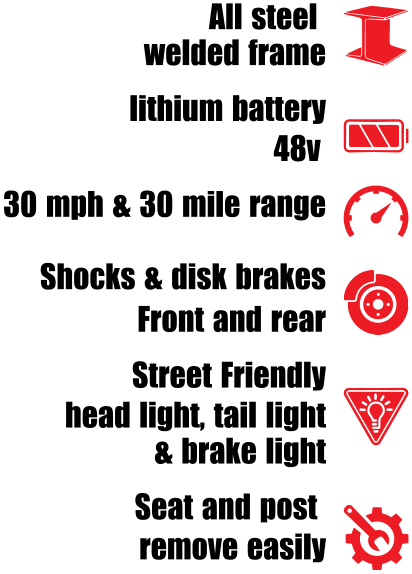 All steel   welded frame lithium battery          48v  30 mph & 30 mile range Shocks & disk brakes  Front and rear Street Friendly  head light, tail light & brake light Seat and post  remove easily